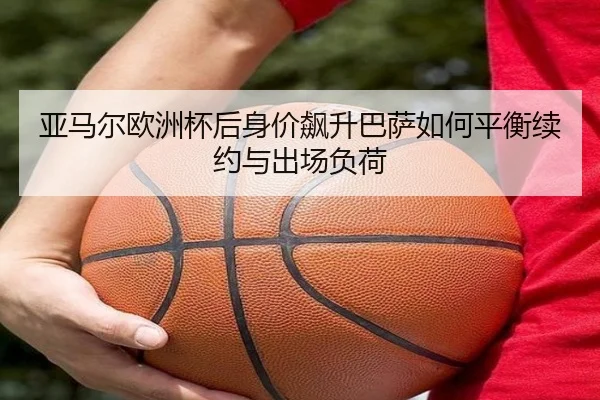 亚马尔欧洲杯后身价飙升巴萨如何平衡续约与出场负荷
